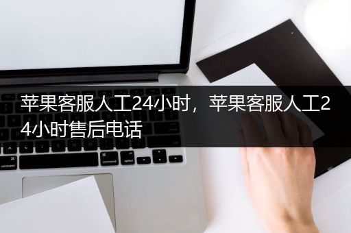 苹果客服人工24小时，苹果客服人工24小时售后电话